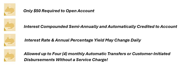 $50 Opening Deposit
Interest rate and annual percentage yield may change daily, interest will be compounded semi-annually and credited to the account semi-annually. Limited to 4 monthly automatic transfers or customer-initiated disbursement made by telephone, check, debit card, or electronic transfers to third parties without a service charge.